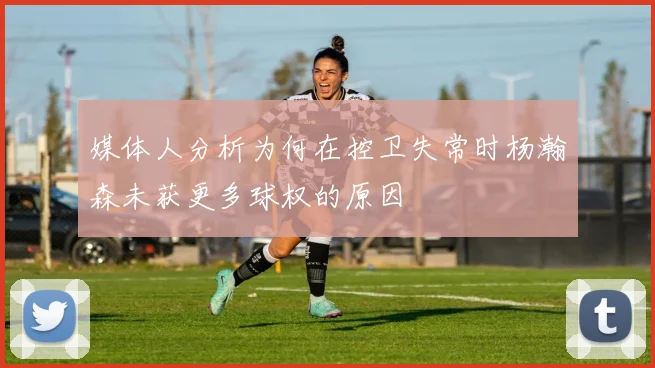 媒体人分析为何在控卫失常时杨瀚森未获更多球权的原因