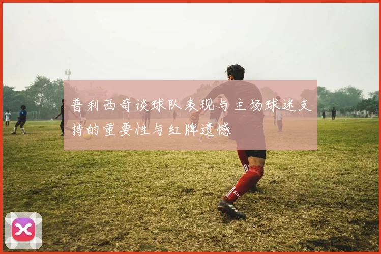 普利西奇谈球队表现与主场球迷支持的重要性与红牌遗憾