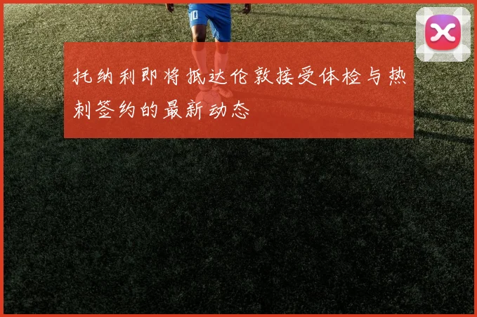 托纳利即将抵达伦敦接受体检与热刺签约的最新动态