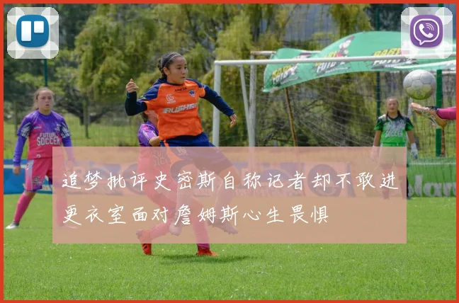 追梦批评史密斯自称记者却不敢进更衣室面对詹姆斯心生畏惧