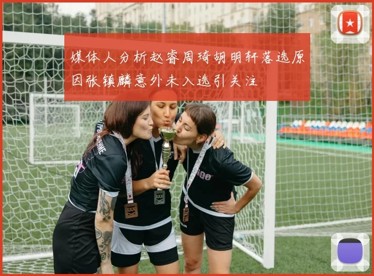 媒体人分析赵睿周琦胡明轩落选原因张镇麟意外未入选引关注