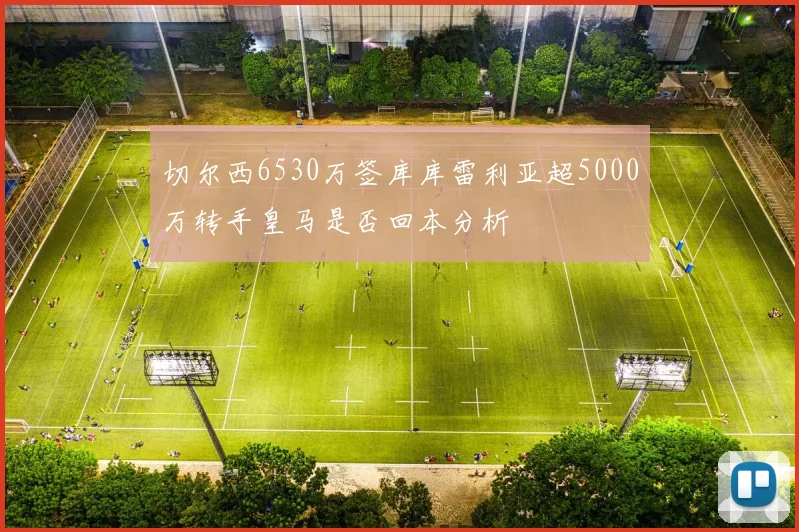 切尔西6530万签库库雷利亚超5000万转手皇马是否回本分析