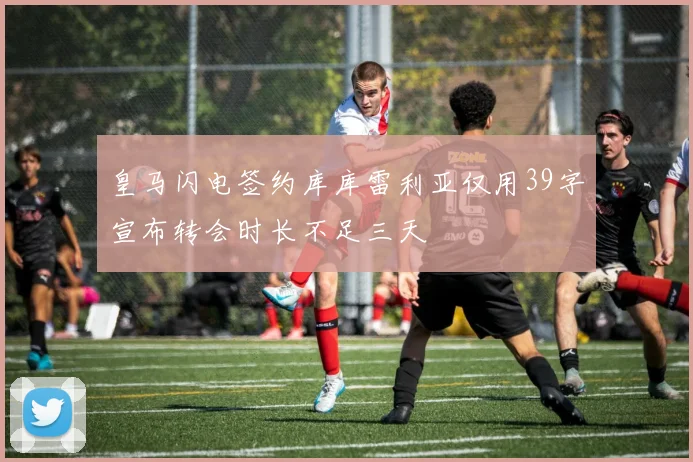 皇马闪电签约库库雷利亚仅用39字宣布转会时长不足三天
