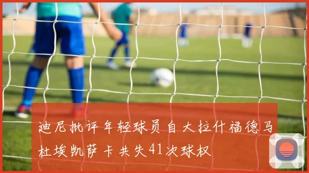 迪尼批评年轻球员自大拉什福德马杜埃凯萨卡共失41次球权