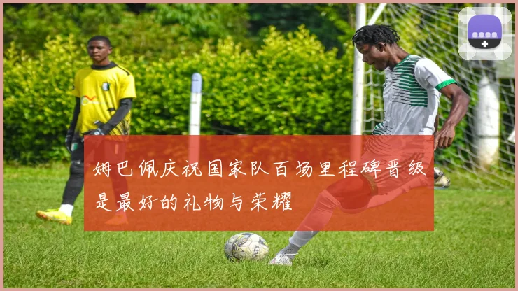 姆巴佩庆祝国家队百场里程碑晋级是最好的礼物与荣耀