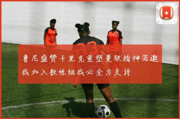 鲁尼盛赞卡里克重塑曼联精神若邀我加入教练组我必全力支持