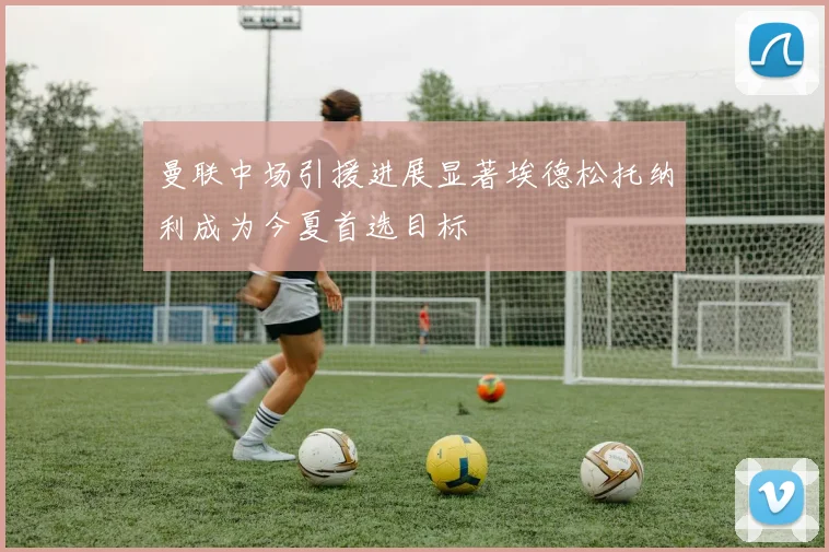 曼联中场引援进展显著埃德松托纳利成为今夏首选目标
