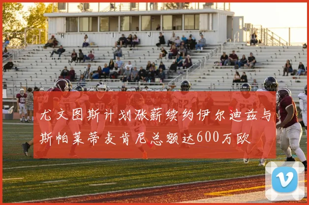 尤文图斯计划涨薪续约伊尔迪兹与斯帕莱蒂麦肯尼总额达600万欧
