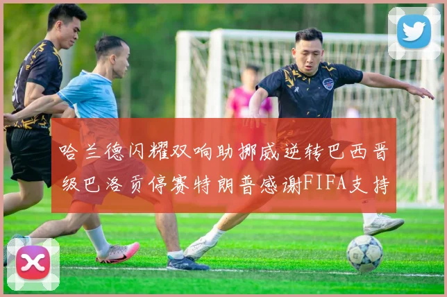 哈兰德闪耀双响助挪威逆转巴西晋级巴洛贡停赛特朗普感谢FIFA支持