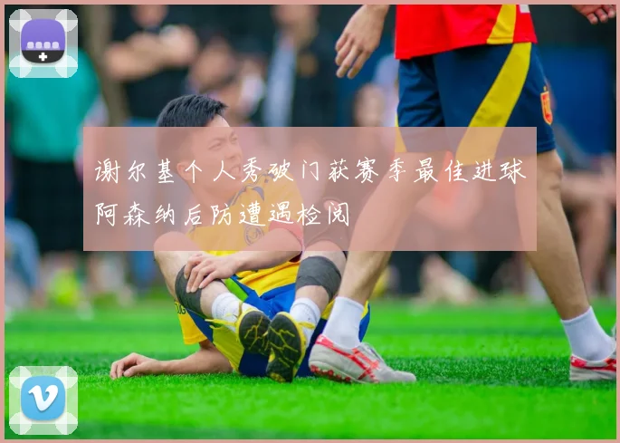 谢尔基个人秀破门获赛季最佳进球阿森纳后防遭遇检阅